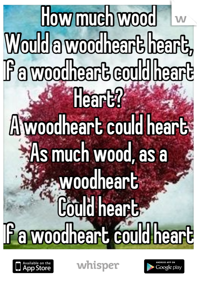 How much wood
Would a woodheart heart,
If a woodheart could heart
Heart?
A woodheart could heart
As much wood, as a woodheart 
Could heart 
If a woodheart could heart heart!