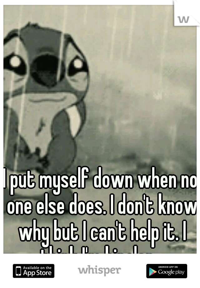 I put myself down when no one else does. I don't know why but I can't help it. I think I'm bipolar...