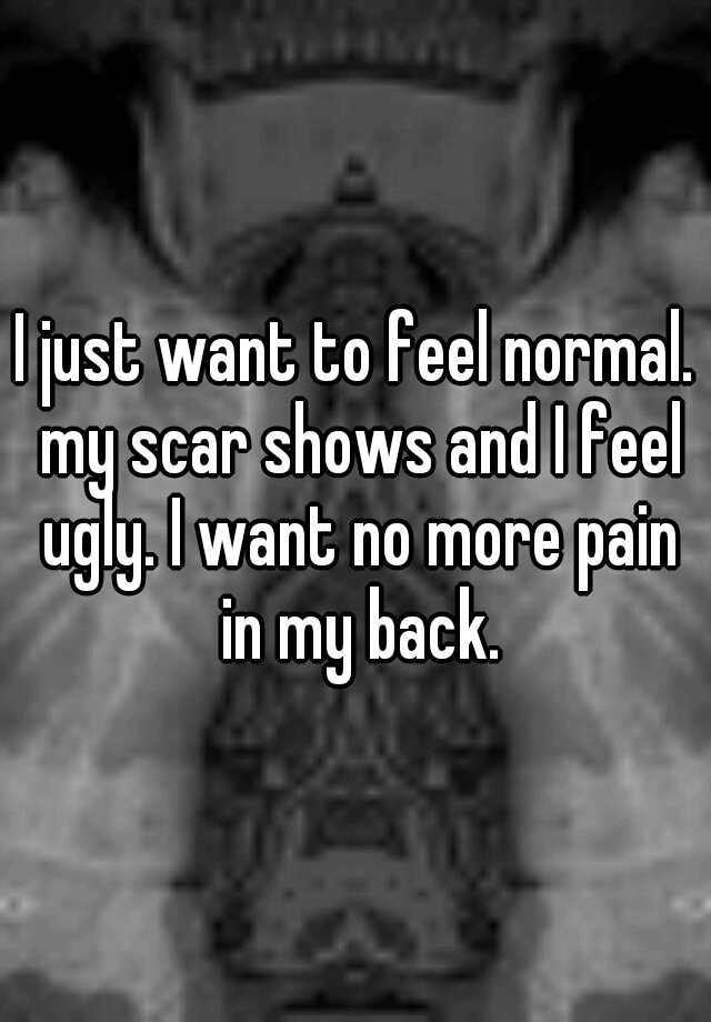 I just want to feel normal. my scar shows and I feel ugly. I want no more pain in my back.