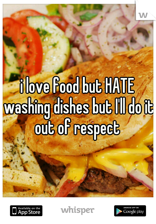 i love food but HATE washing dishes but I'll do it out of respect 