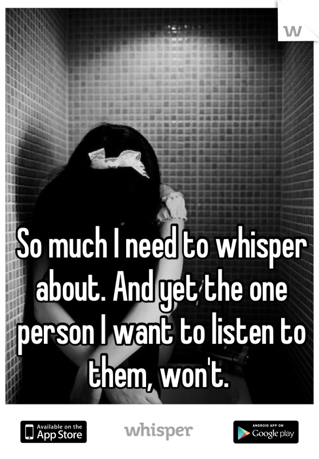 So much I need to whisper about. And yet the one person I want to listen to them, won't. 