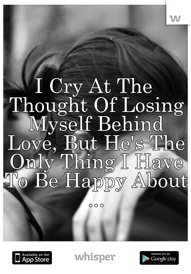 I Cry At The Thought Of Losing Myself Behind Love, But He's The Only Thing I Have To Be Happy About ...