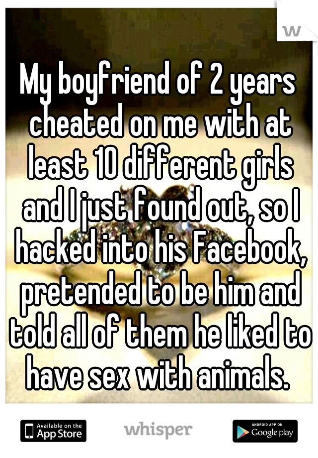 My boyfriend of 2 years cheated on me with at least 10 different girls and I just found out, so I hacked into his Facebook, pretended to be him and told all of them he liked to have sex with animals. 