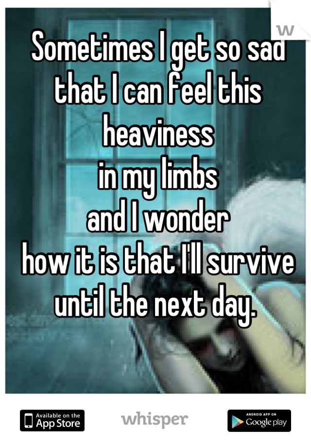 Sometimes I get so sad 
that I can feel this heaviness 
in my limbs 
and I wonder 
how it is that I'll survive 
until the next day. 