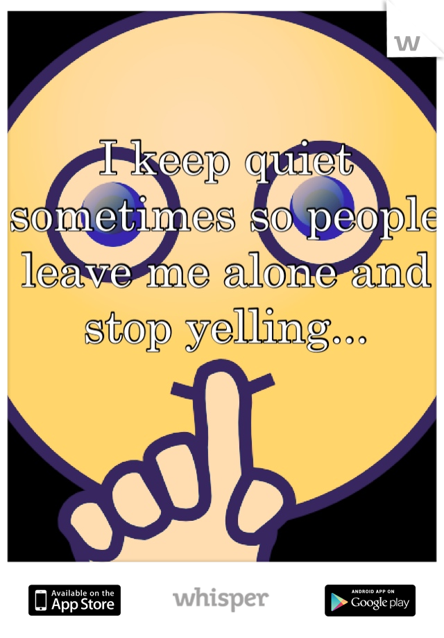 I keep quiet sometimes so people leave me alone and stop yelling...