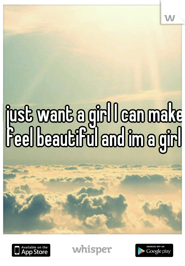 I just want a girl I can make feel beautiful and im a girl