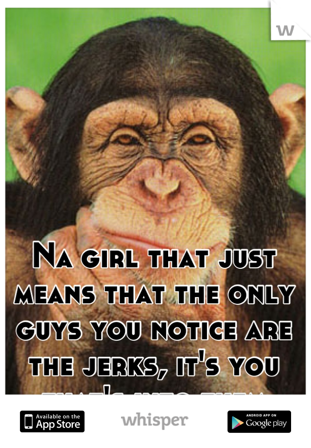 Na girl that just means that the only guys you notice are the jerks, it's you that's into them