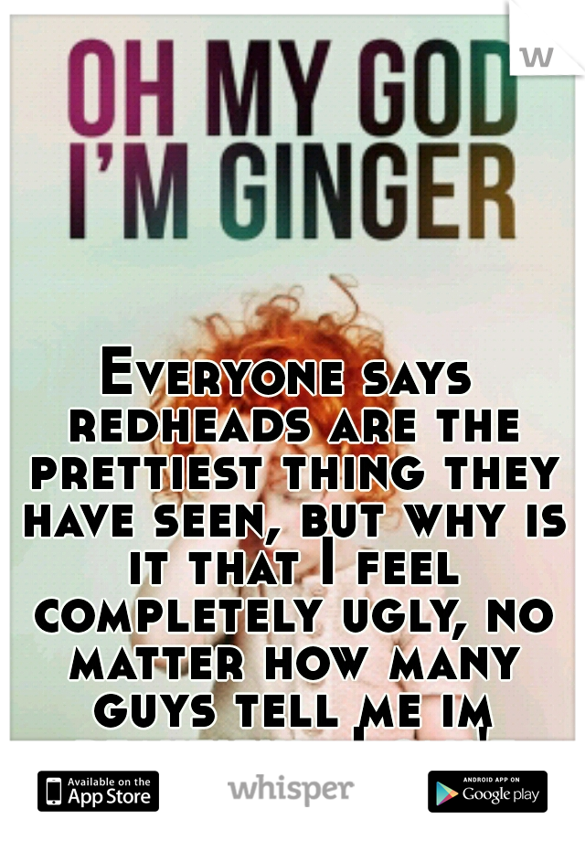 Everyone says redheads are the prettiest thing they have seen, but why is it that I feel completely ugly, no matter how many guys tell me im beautiful, I can't believe it :( 