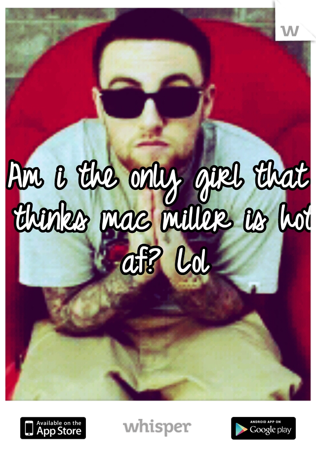 Am i the only girl that thinks mac miller is hot af? Lol