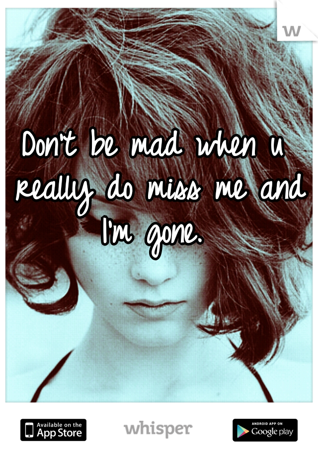 Don't be mad when u really do miss me and I'm gone. 