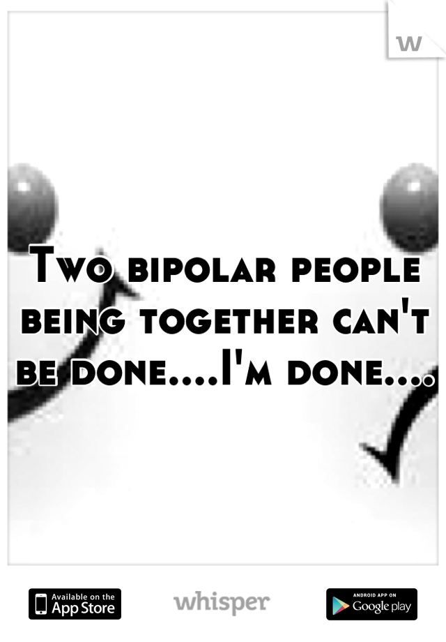 Two bipolar people being together can't be done....I'm done....