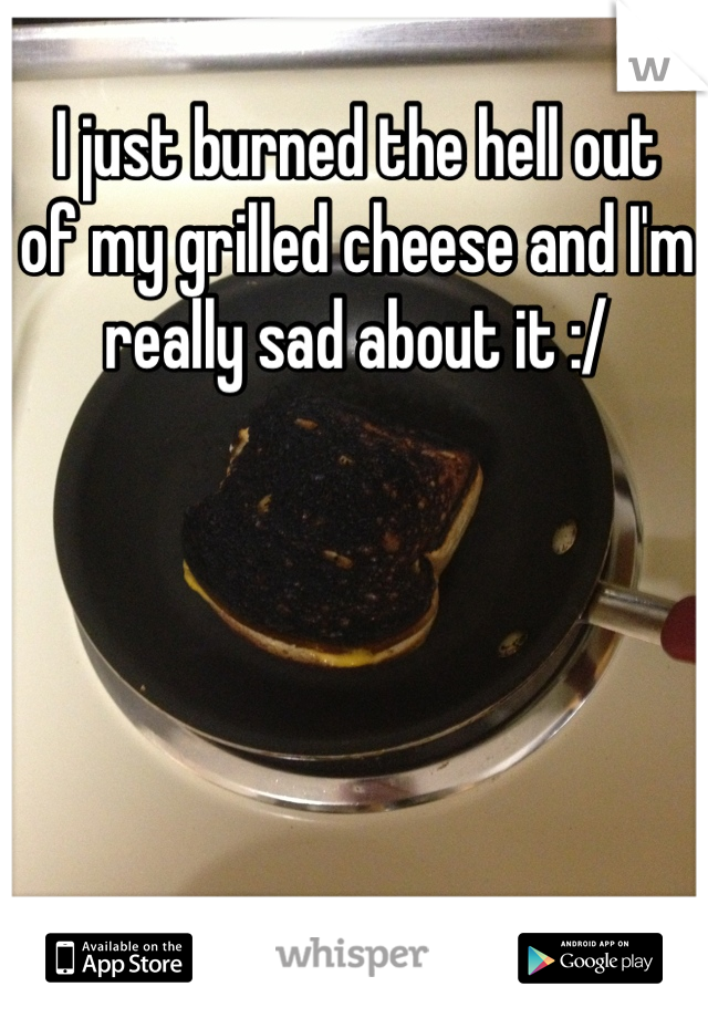 I just burned the hell out
of my grilled cheese and I'm really sad about it :/