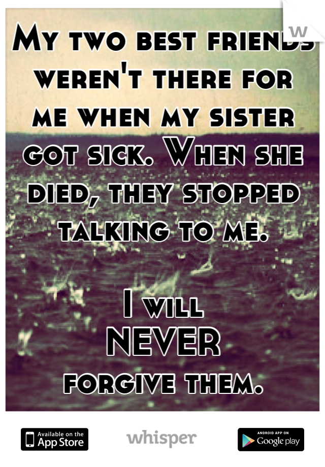 My two best friends weren't there for 
me when my sister got sick. When she died, they stopped talking to me.

I will 
NEVER 
forgive them.