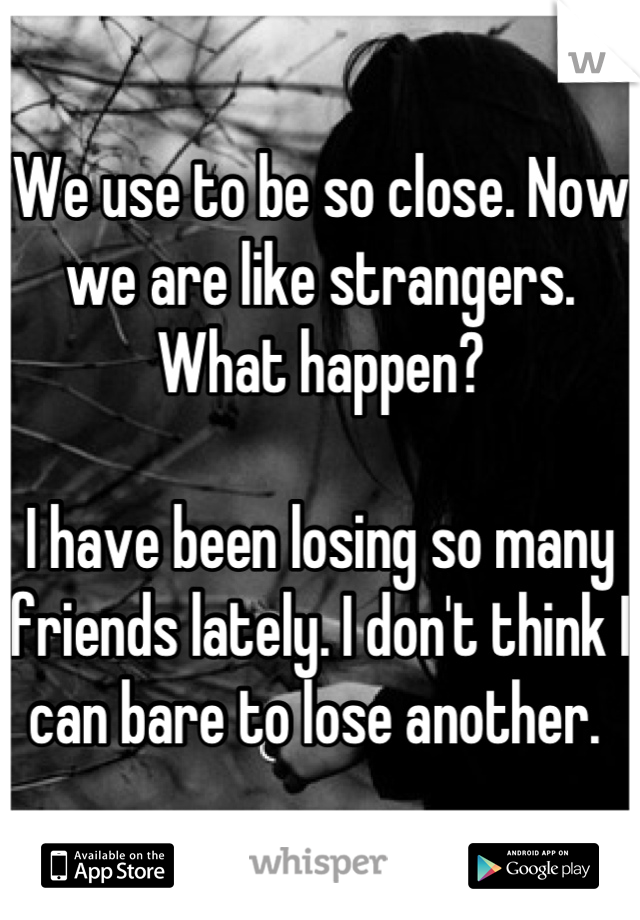 We use to be so close. Now we are like strangers. What happen? 

I have been losing so many friends lately. I don't think I can bare to lose another. 