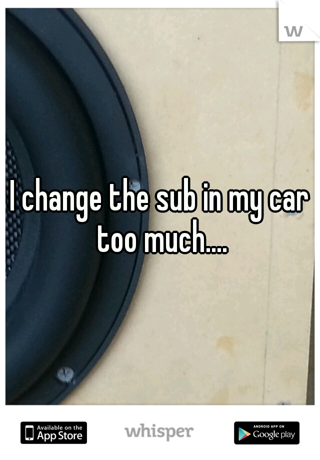 I change the sub in my car too much....