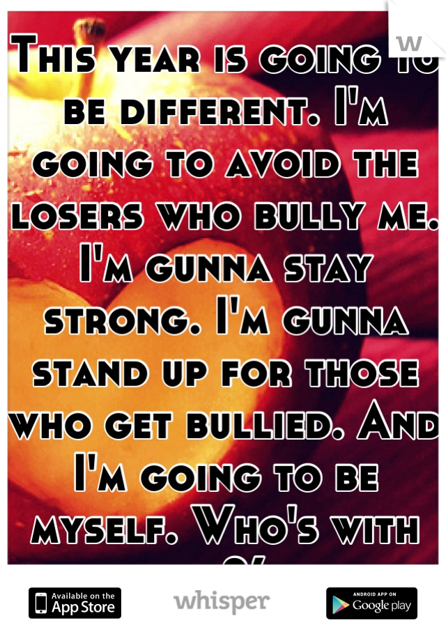 This year is going to be different. I'm going to avoid the losers who bully me. I'm gunna stay strong. I'm gunna stand up for those who get bullied. And I'm going to be myself. Who's with me?(: