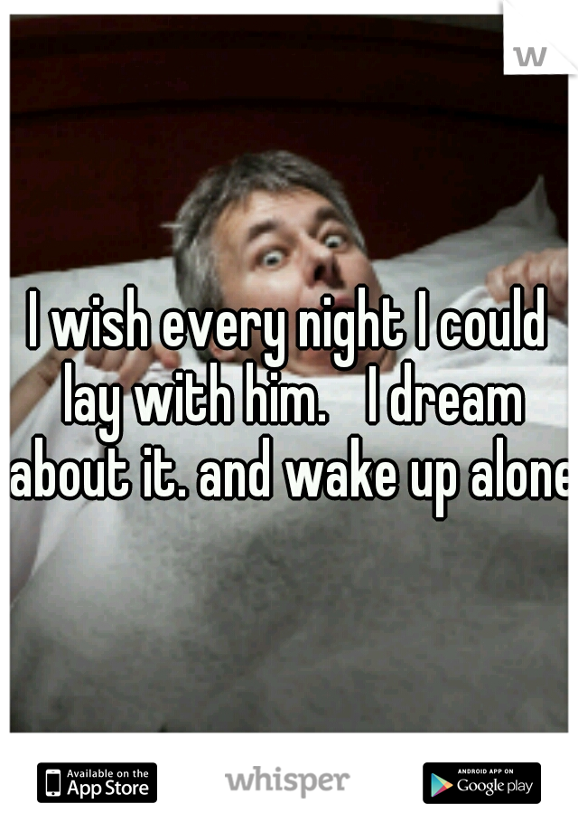 I wish every night I could lay with him.
 I dream about it. and wake up alone.