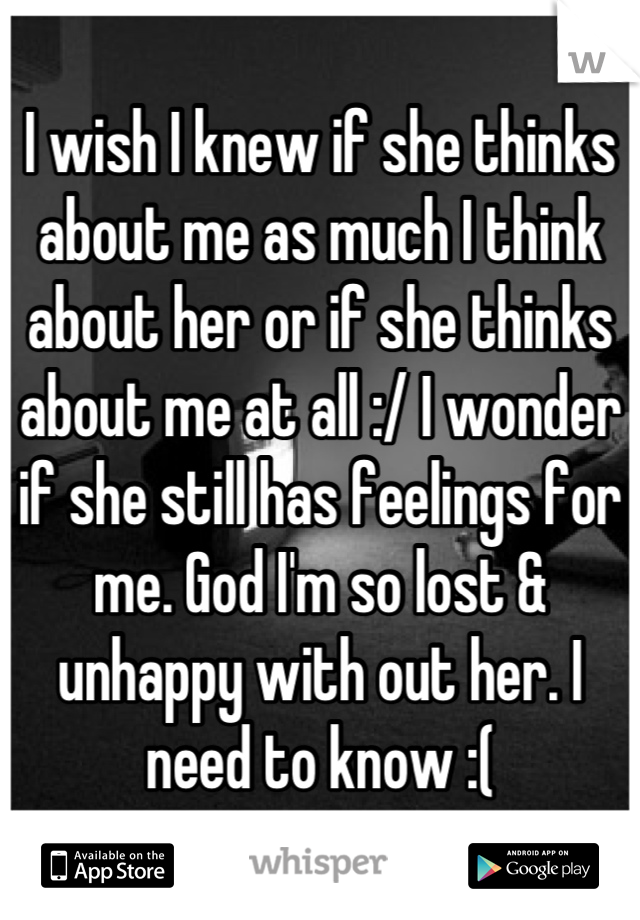 I wish I knew if she thinks about me as much I think about her or if she thinks about me at all :/ I wonder if she still has feelings for me. God I'm so lost & unhappy with out her. I need to know :(