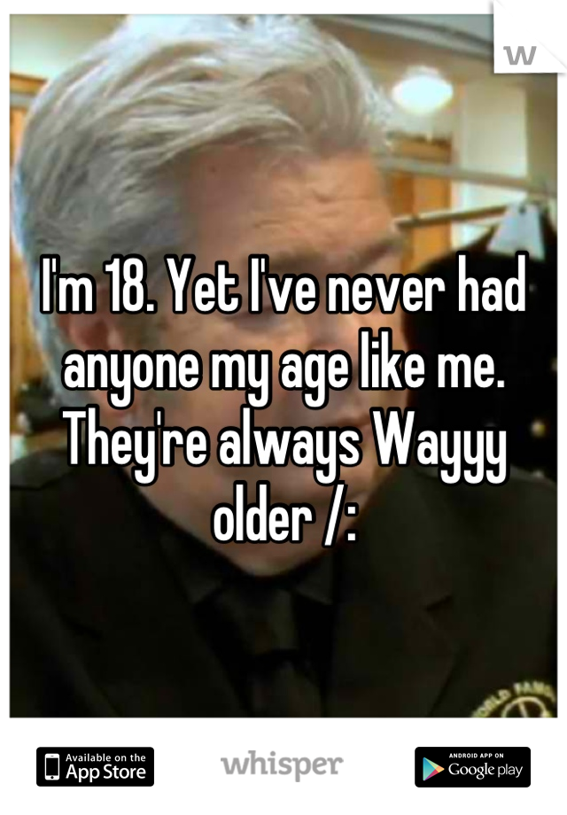 I'm 18. Yet I've never had anyone my age like me. They're always Wayyy older /: