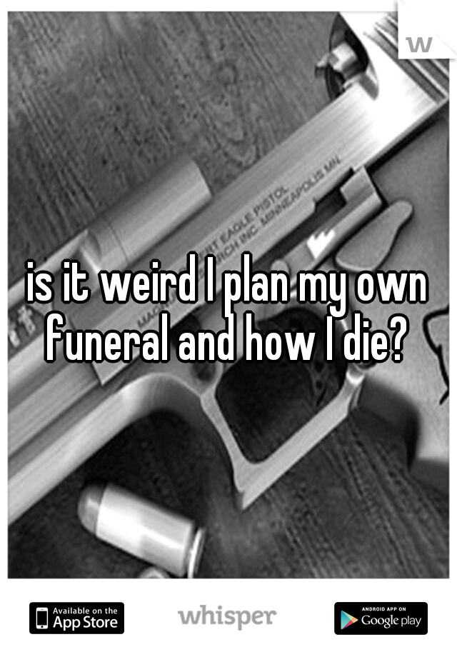 is it weird I plan my own funeral and how I die? 