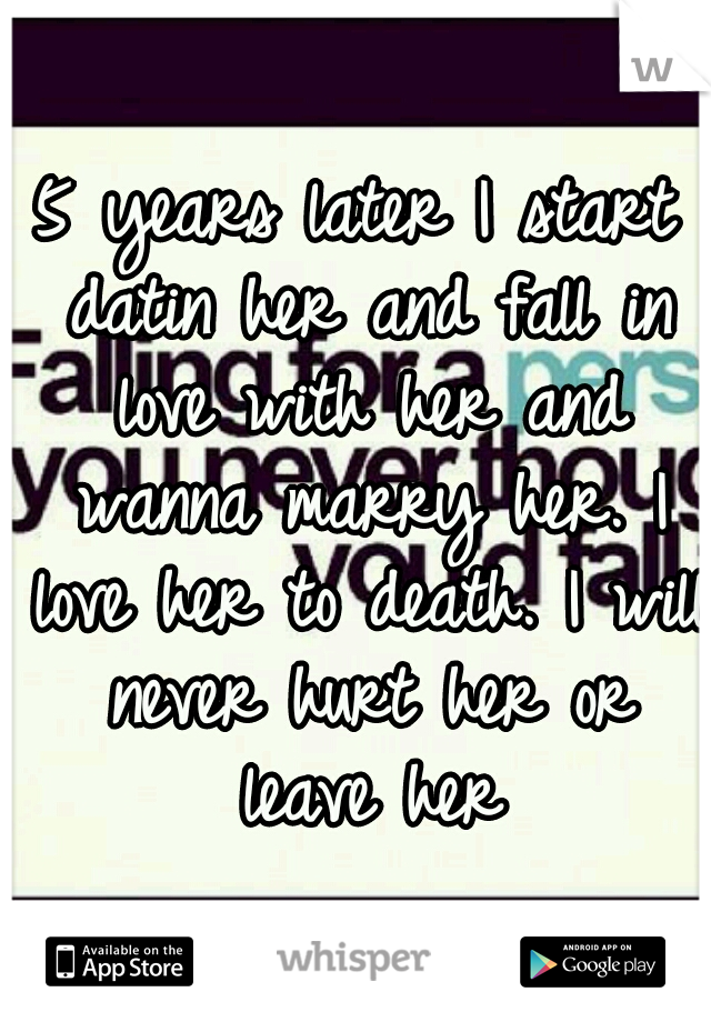 5 years later I start datin her and fall in love with her and wanna marry her. I love her to death. I will never hurt her or leave her