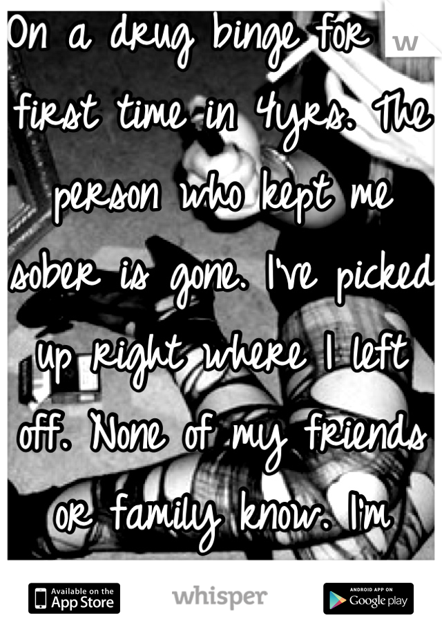 On a drug binge for the first time in 4yrs. The person who kept me sober is gone. I've picked up right where I left off. None of my friends or family know. I'm scarred for myself. 