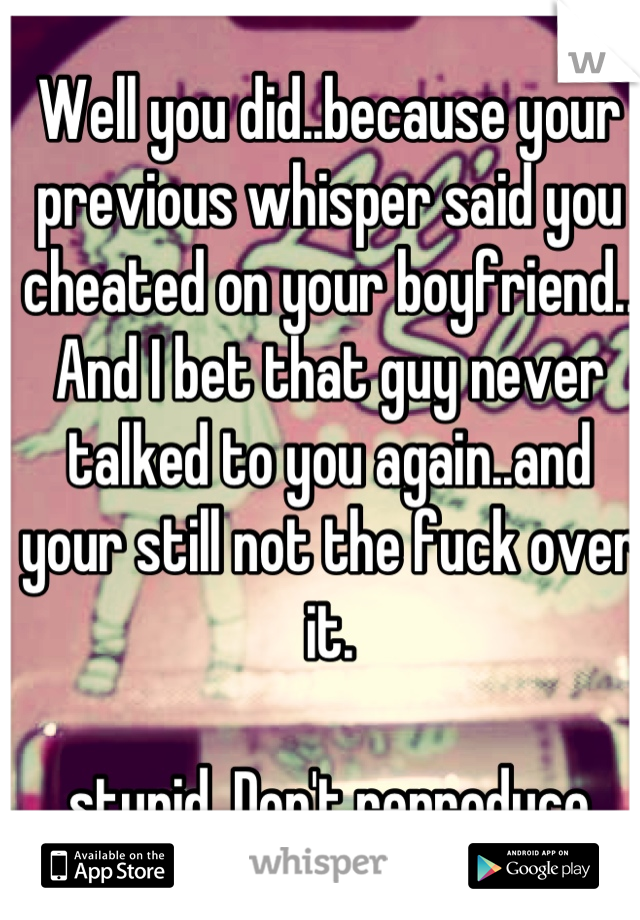 Well you did..because your previous whisper said you cheated on your boyfriend..
And I bet that guy never talked to you again..and your still not the fuck over it. 

..stupid. Don't reproduce. 
