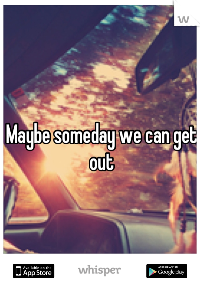 Maybe someday we can get out
