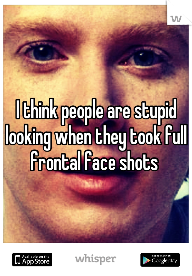 I think people are stupid looking when they took full frontal face shots 