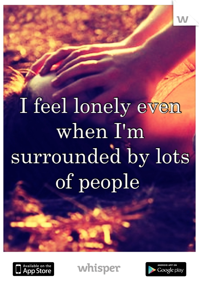 I feel lonely even when I'm surrounded by lots of people 