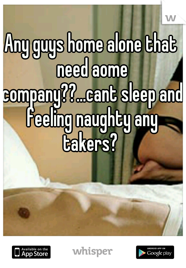 Any guys home alone that need aome company??...cant sleep and feeling naughty any takers? 