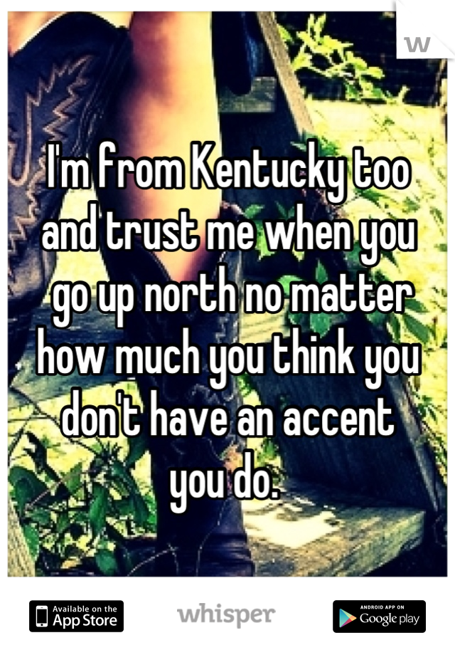 I'm from Kentucky too 
and trust me when you
 go up north no matter 
how much you think you 
don't have an accent 
you do. 