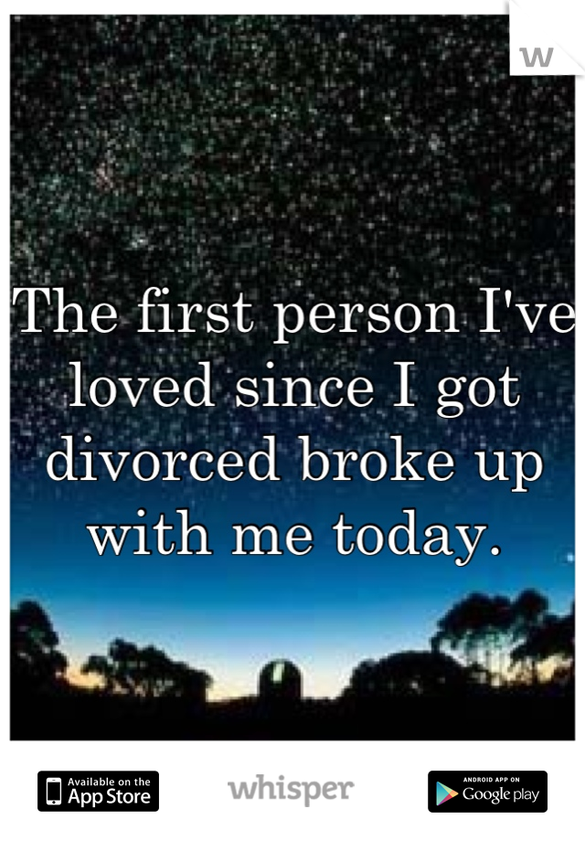 The first person I've loved since I got divorced broke up with me today.