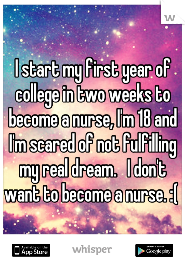 I start my first year of college in two weeks to become a nurse, I'm 18 and I'm scared of not fulfilling my real dream.   I don't want to become a nurse. :( 