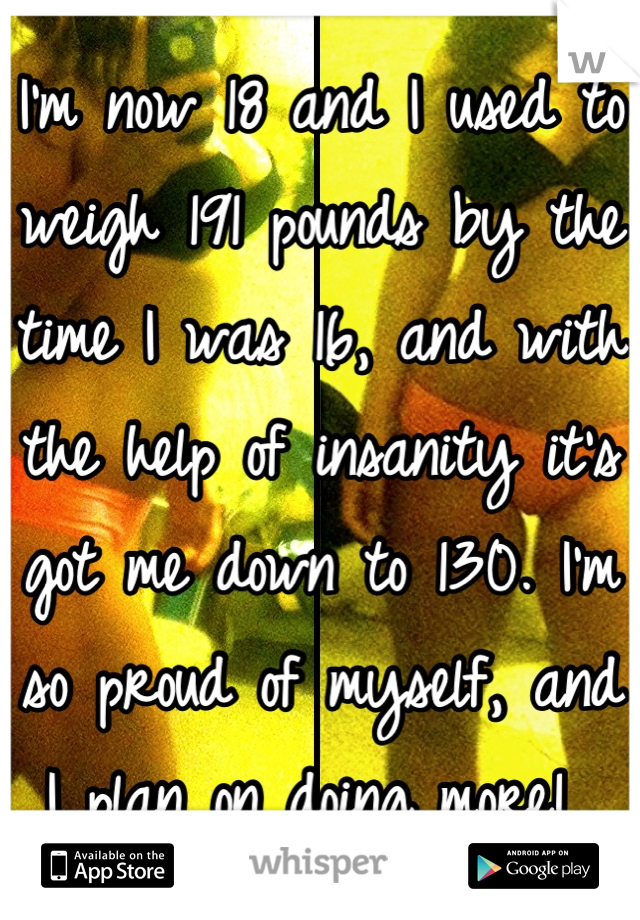 I'm now 18 and I used to weigh 191 pounds by the time I was 16, and with the help of insanity it's got me down to 130. I'm so proud of myself, and I plan on doing more! 