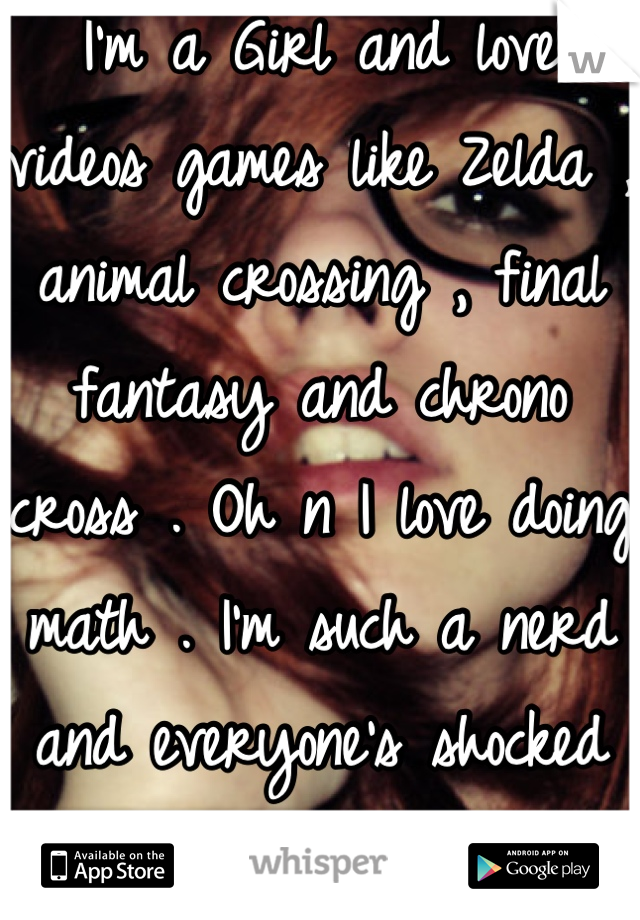 I'm a Girl and love videos games like Zelda , animal crossing , final fantasy and chrono cross . Oh n I love doing math . I'm such a nerd and everyone's shocked when I tell them lol 