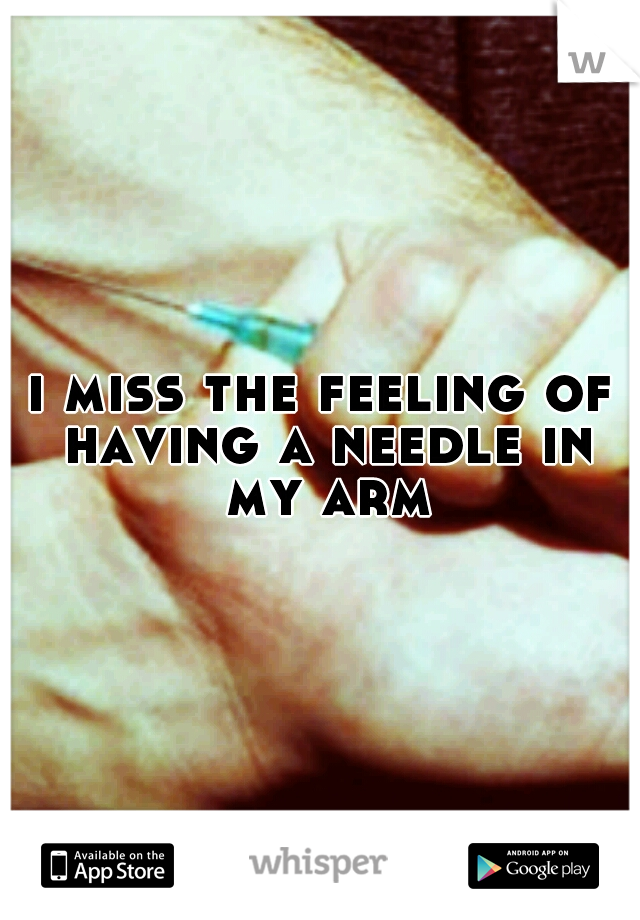 i miss the feeling of having a needle in my arm