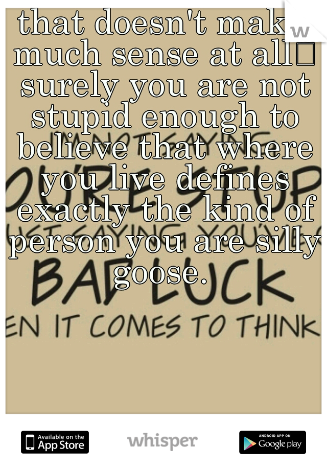 that doesn't make much sense at all
 surely you are not stupid enough to believe that where you live defines exactly the kind of person you are silly goose. 