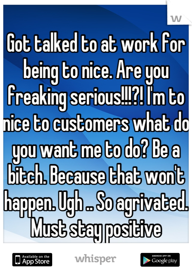 Got talked to at work for being to nice. Are you freaking serious!!!?! I'm to nice to customers what do you want me to do? Be a bitch. Because that won't happen. Ugh .. So agrivated. Must stay positive