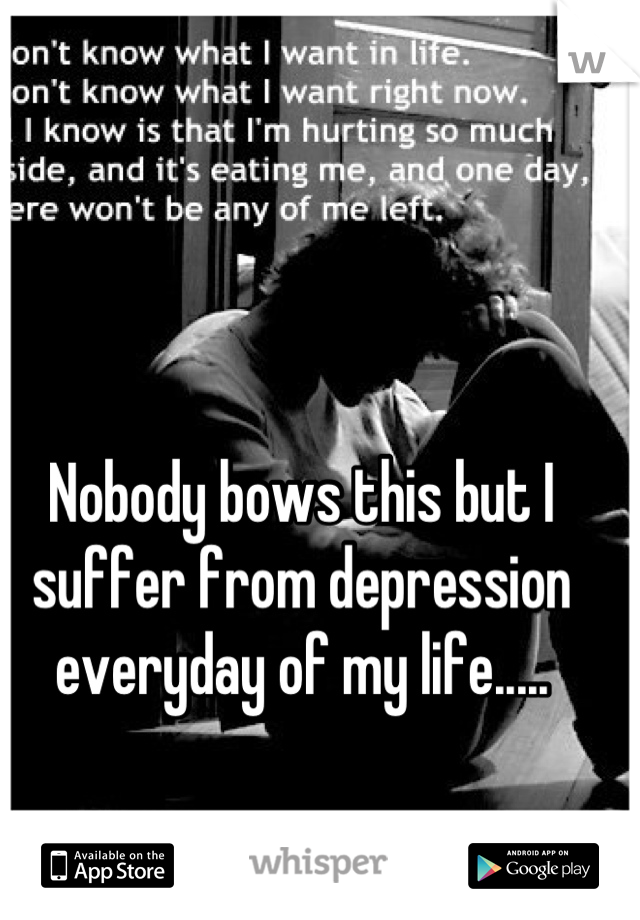 Nobody bows this but I suffer from depression everyday of my life.....