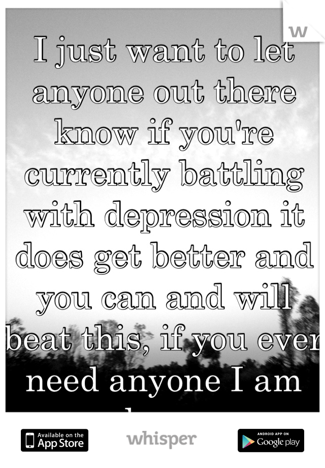 I just want to let anyone out there know if you're currently battling with depression it does get better and you can and will beat this, if you ever need anyone I am here 