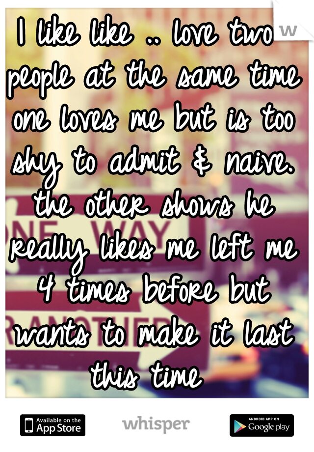 I like like .. love two people at the same time one loves me but is too shy to admit & naive. the other shows he really likes me left me 4 times before but wants to make it last this time 