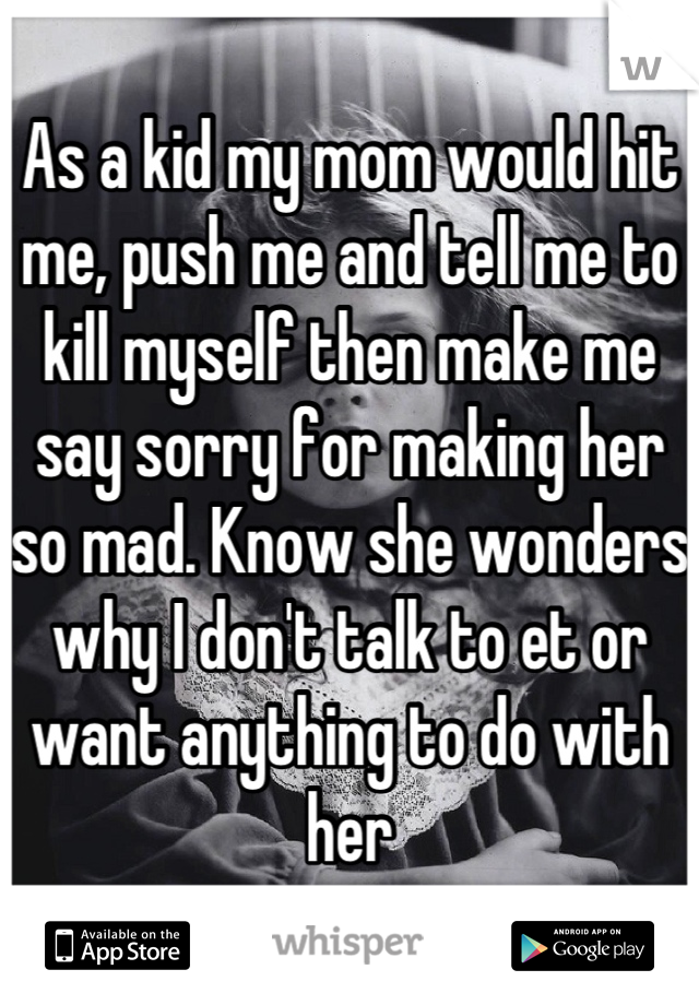 As a kid my mom would hit me, push me and tell me to kill myself then make me say sorry for making her so mad. Know she wonders why I don't talk to et or want anything to do with her