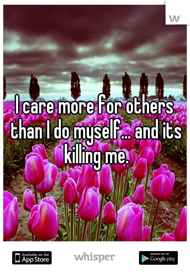 I care more for others than I do myself... and its killing me.