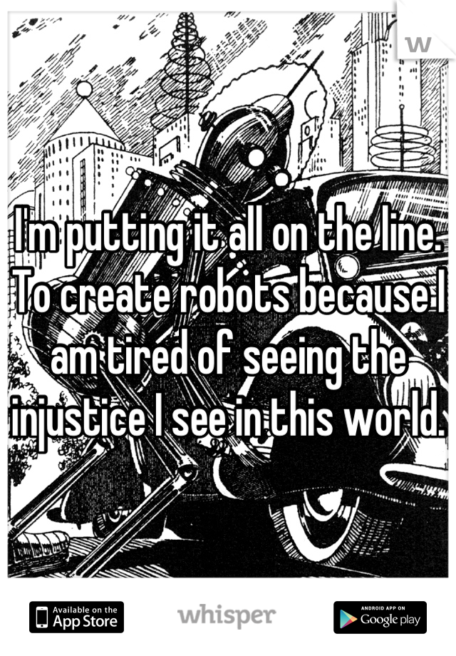 I'm putting it all on the line. To create robots because I am tired of seeing the injustice I see in this world.