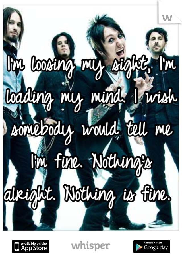 I'm loosing my sight, I'm loading my mind. I wish somebody would tell me I'm fine. Nothing's alright. Nothing is fine. 