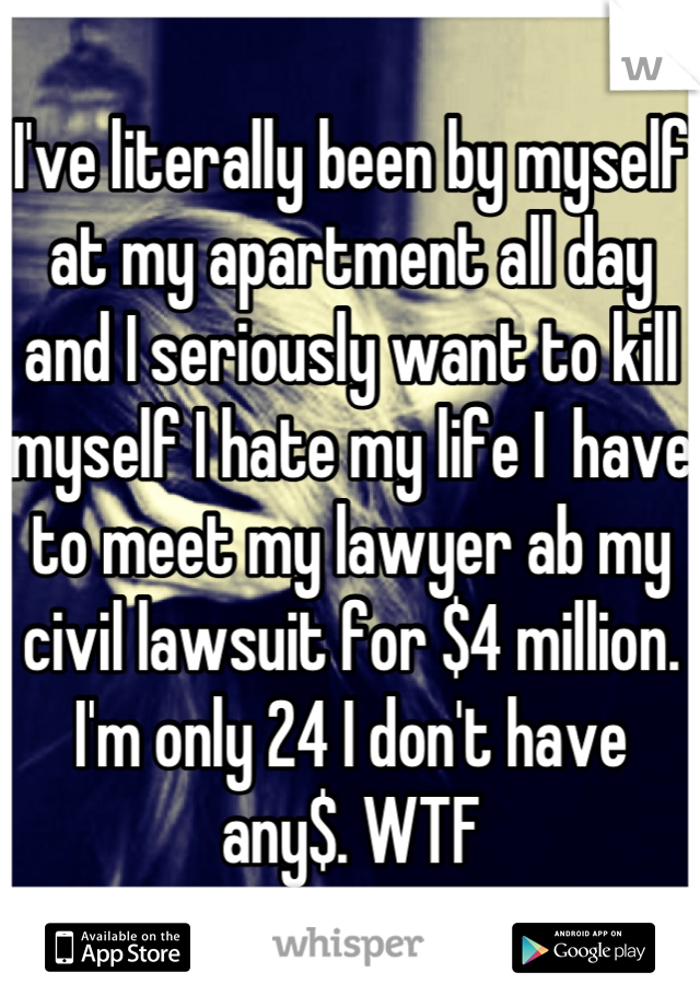 I've literally been by myself at my apartment all day and I seriously want to kill myself I hate my life I  have to meet my lawyer ab my civil lawsuit for $4 million. I'm only 24 I don't have any$. WTF