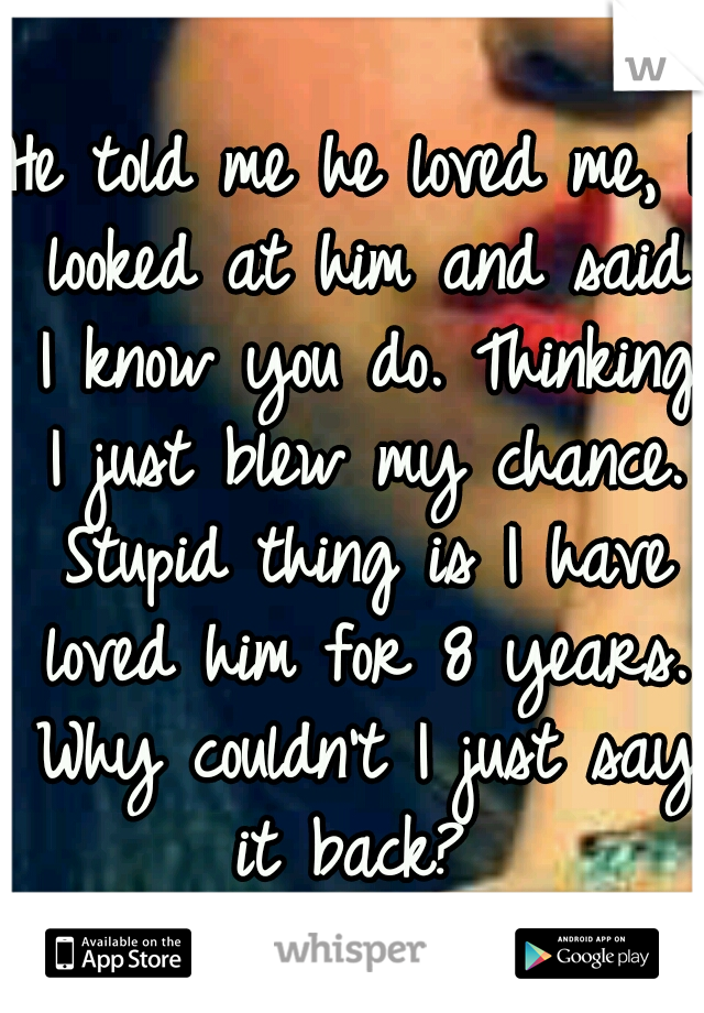 He told me he loved me, I looked at him and said I know you do. Thinking I just blew my chance. Stupid thing is I have loved him for 8 years. Why couldn't I just say it back? 