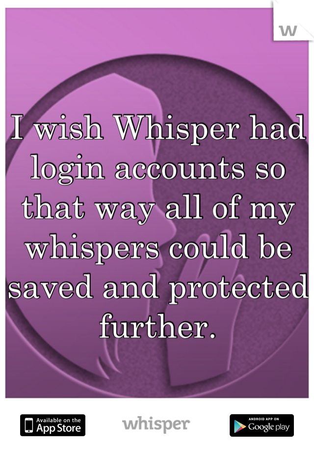 I wish Whisper had login accounts so that way all of my whispers could be saved and protected further.