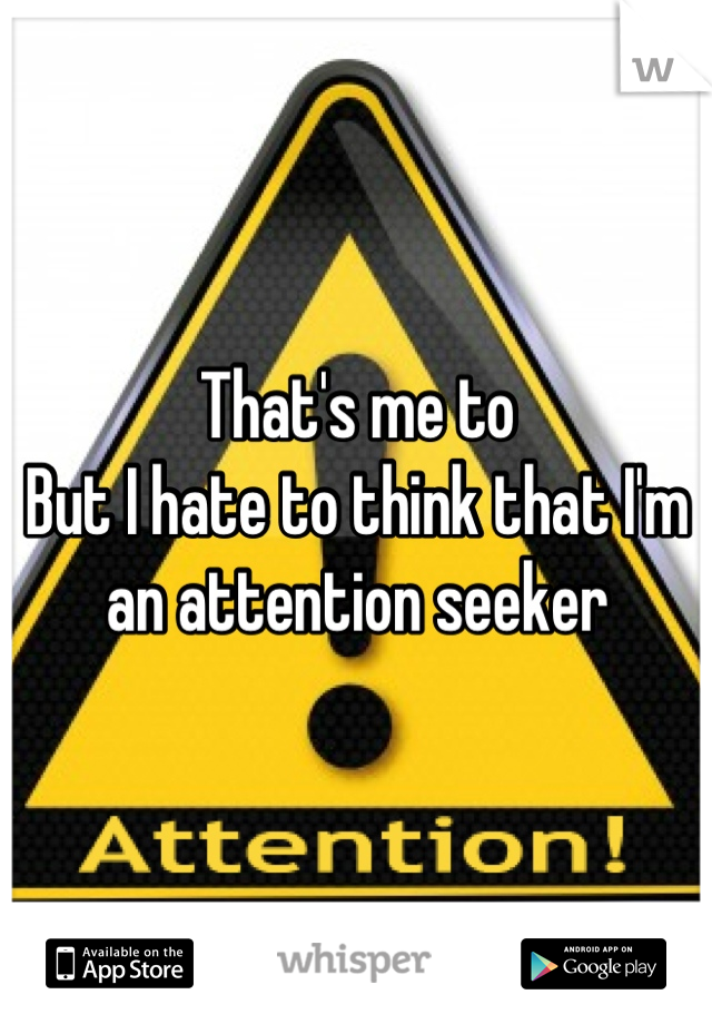 That's me to
But I hate to think that I'm an attention seeker